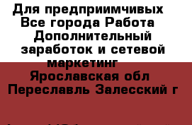 Для предприимчивых - Все города Работа » Дополнительный заработок и сетевой маркетинг   . Ярославская обл.,Переславль-Залесский г.